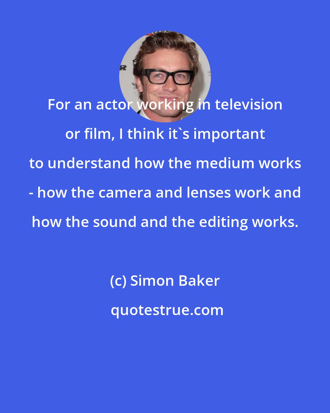 Simon Baker: For an actor working in television or film, I think it's important to understand how the medium works - how the camera and lenses work and how the sound and the editing works.