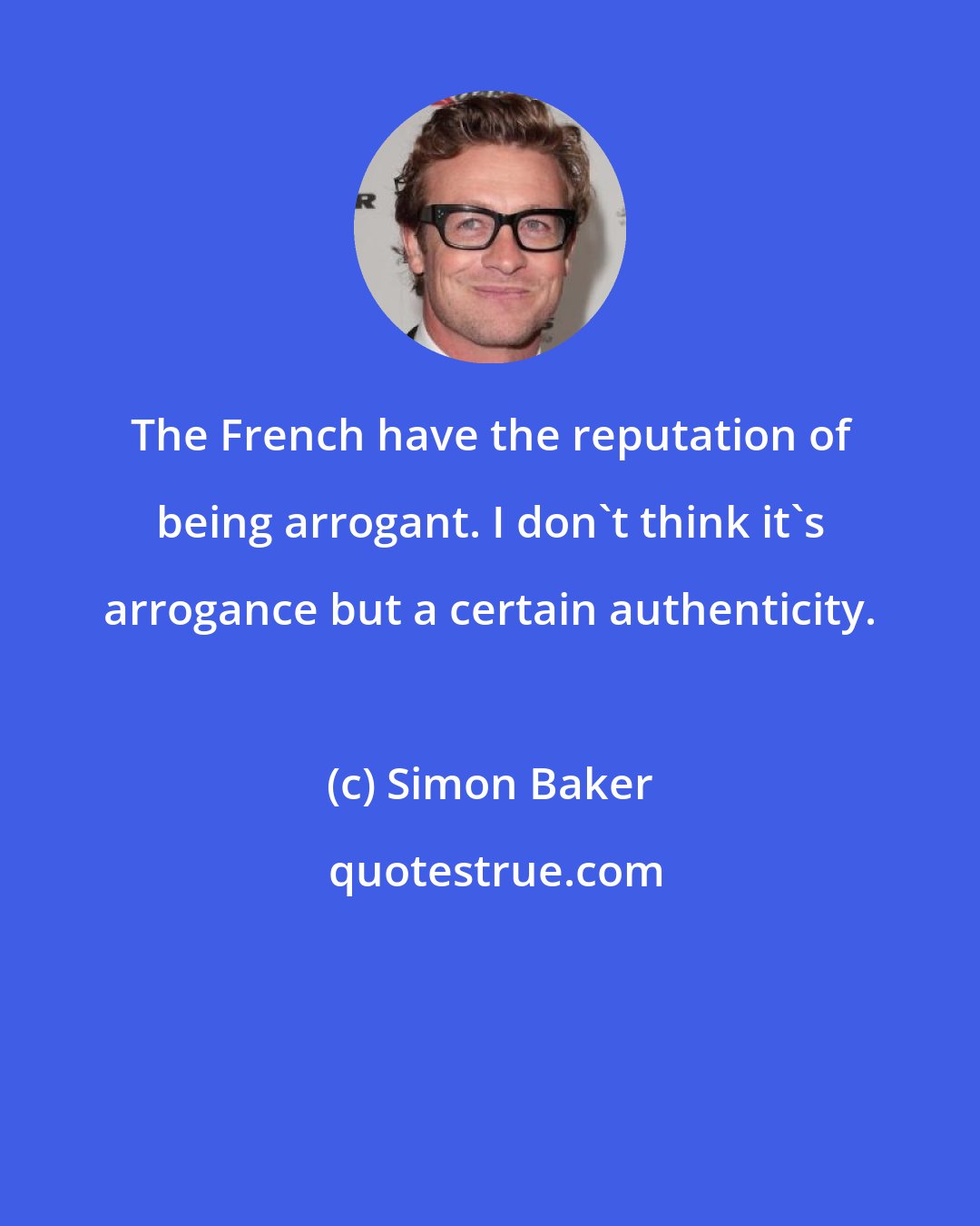Simon Baker: The French have the reputation of being arrogant. I don't think it's arrogance but a certain authenticity.