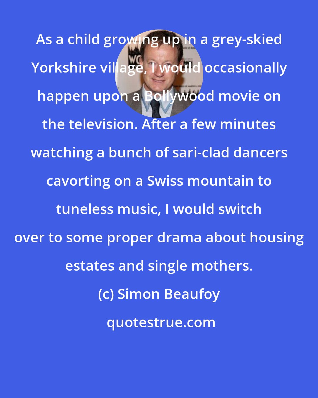 Simon Beaufoy: As a child growing up in a grey-skied Yorkshire village, I would occasionally happen upon a Bollywood movie on the television. After a few minutes watching a bunch of sari-clad dancers cavorting on a Swiss mountain to tuneless music, I would switch over to some proper drama about housing estates and single mothers.