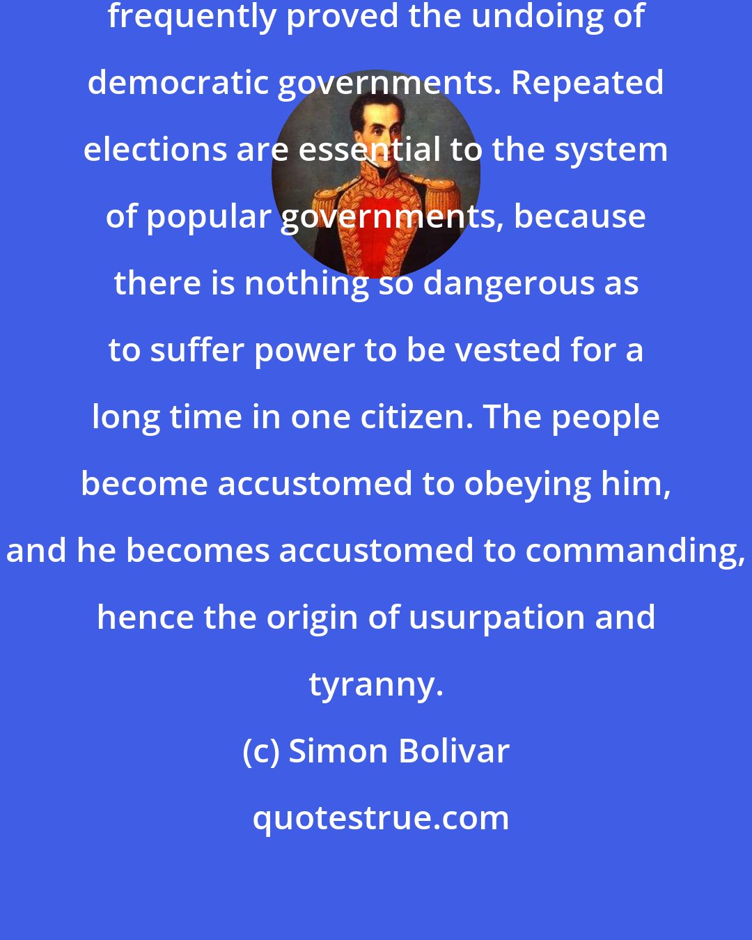 Simon Bolivar: The continuation of authority has frequently proved the undoing of democratic governments. Repeated elections are essential to the system of popular governments, because there is nothing so dangerous as to suffer power to be vested for a long time in one citizen. The people become accustomed to obeying him, and he becomes accustomed to commanding, hence the origin of usurpation and tyranny.