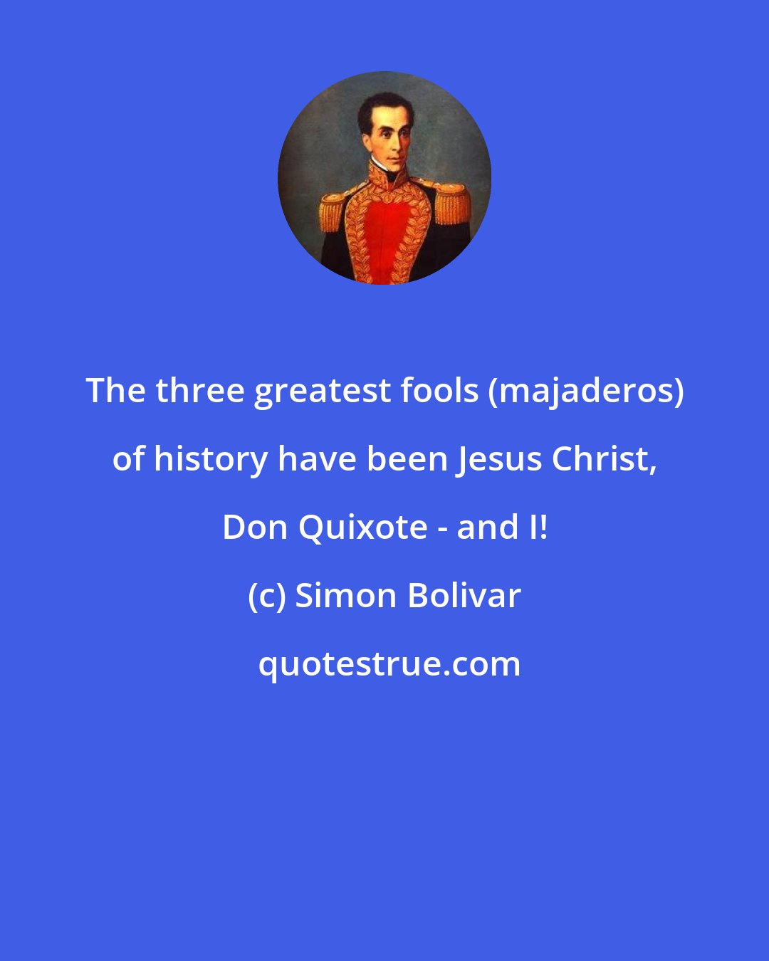 Simon Bolivar: The three greatest fools (majaderos) of history have been Jesus Christ, Don Quixote - and I!