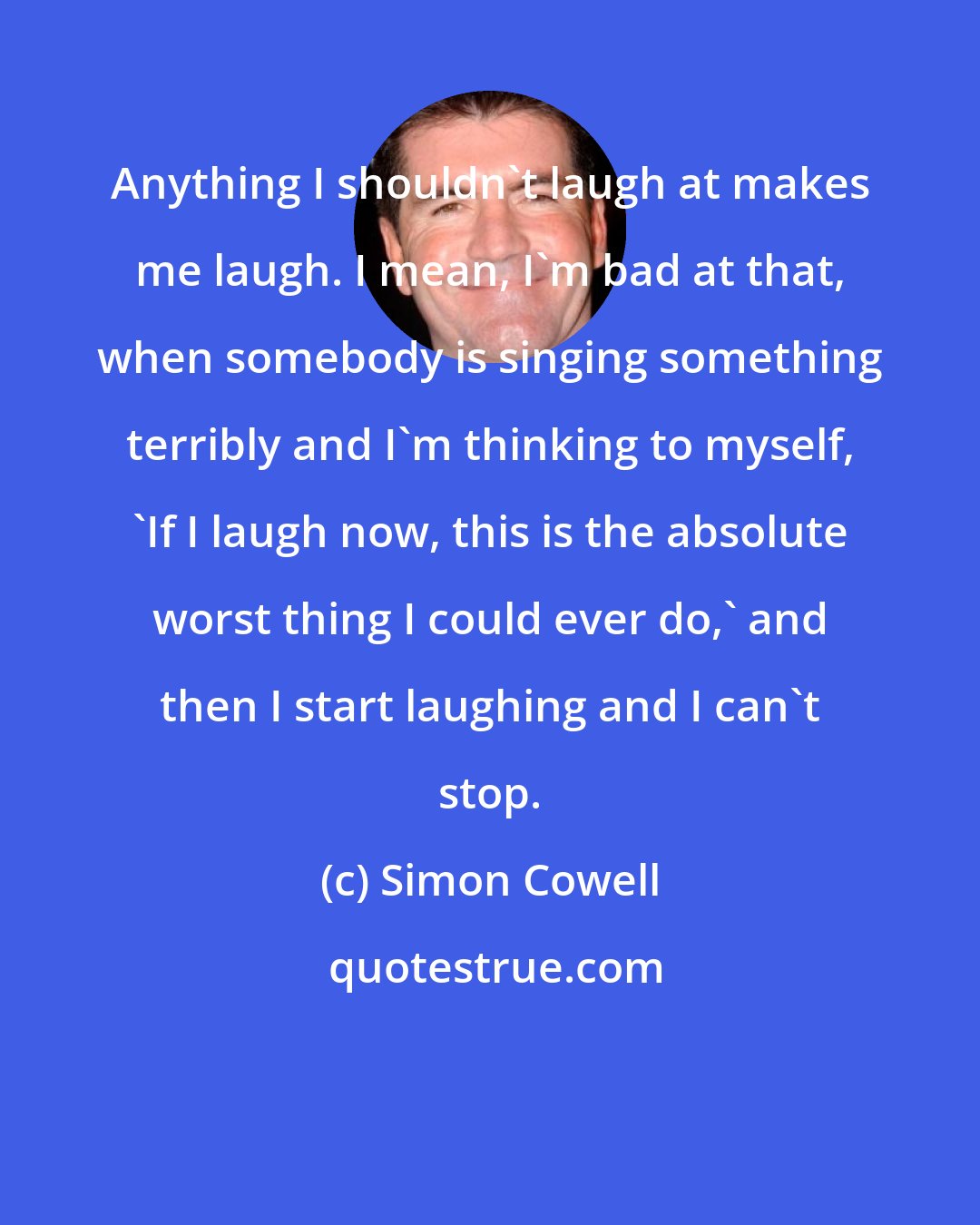 Simon Cowell: Anything I shouldn't laugh at makes me laugh. I mean, I'm bad at that, when somebody is singing something terribly and I'm thinking to myself, 'If I laugh now, this is the absolute worst thing I could ever do,' and then I start laughing and I can't stop.