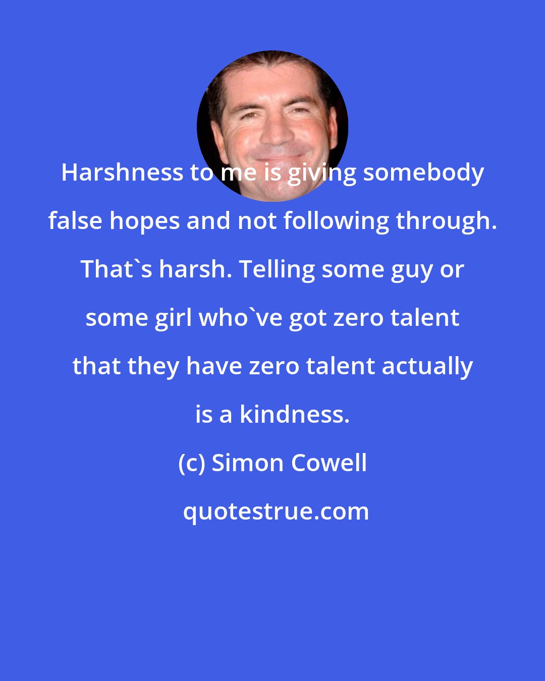 Simon Cowell: Harshness to me is giving somebody false hopes and not following through. That's harsh. Telling some guy or some girl who've got zero talent that they have zero talent actually is a kindness.