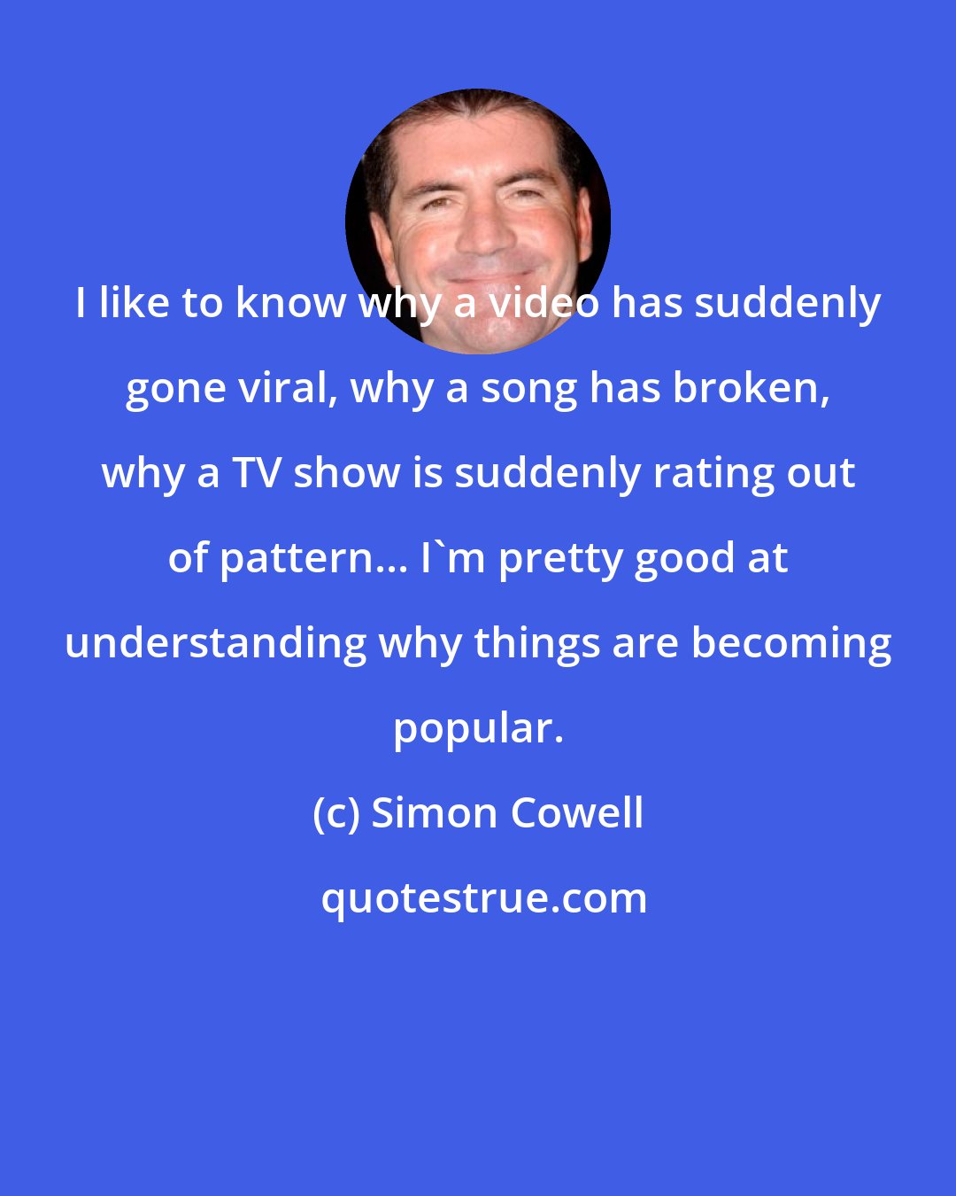 Simon Cowell: I like to know why a video has suddenly gone viral, why a song has broken, why a TV show is suddenly rating out of pattern... I'm pretty good at understanding why things are becoming popular.