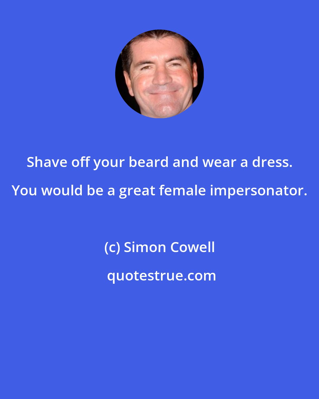 Simon Cowell: Shave off your beard and wear a dress. You would be a great female impersonator.