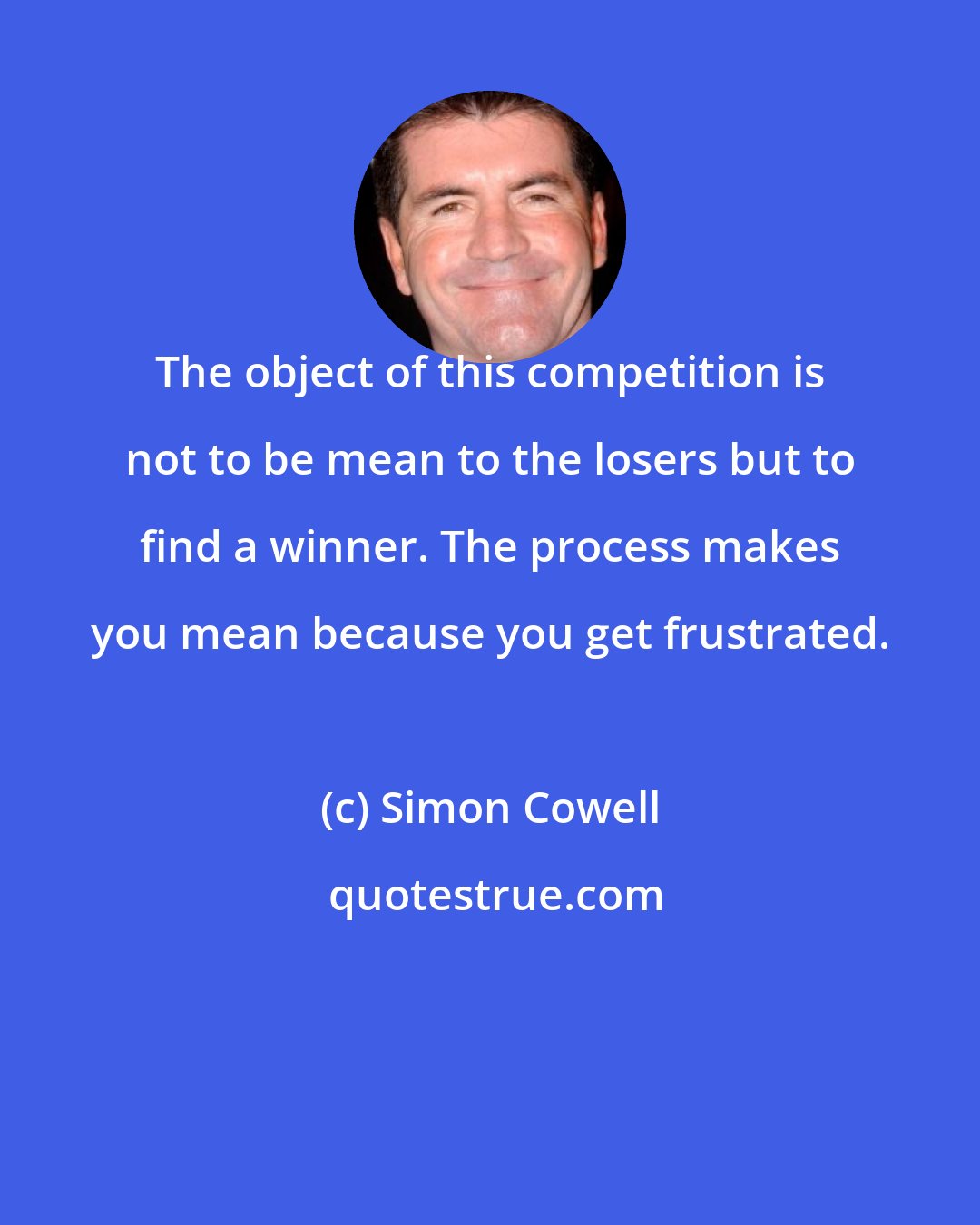 Simon Cowell: The object of this competition is not to be mean to the losers but to find a winner. The process makes you mean because you get frustrated.