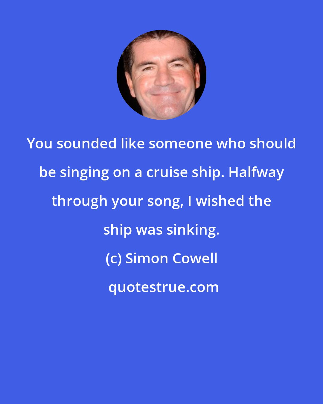 Simon Cowell: You sounded like someone who should be singing on a cruise ship. Halfway through your song, I wished the ship was sinking.