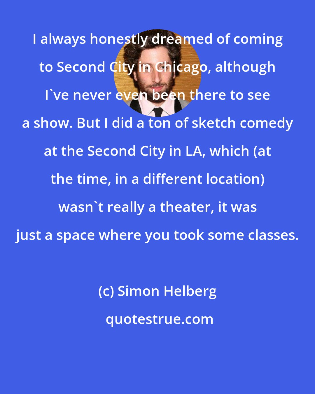 Simon Helberg: I always honestly dreamed of coming to Second City in Chicago, although I've never even been there to see a show. But I did a ton of sketch comedy at the Second City in LA, which (at the time, in a different location) wasn't really a theater, it was just a space where you took some classes.