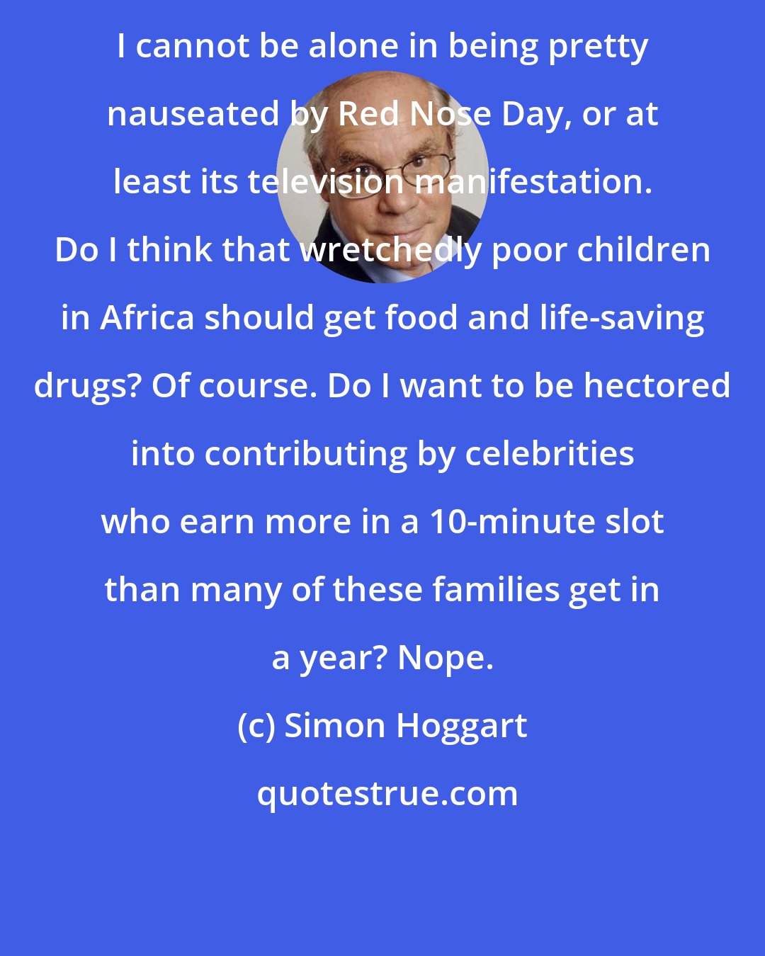 Simon Hoggart: I cannot be alone in being pretty nauseated by Red Nose Day, or at least its television manifestation. Do I think that wretchedly poor children in Africa should get food and life-saving drugs? Of course. Do I want to be hectored into contributing by celebrities who earn more in a 10-minute slot than many of these families get in a year? Nope.