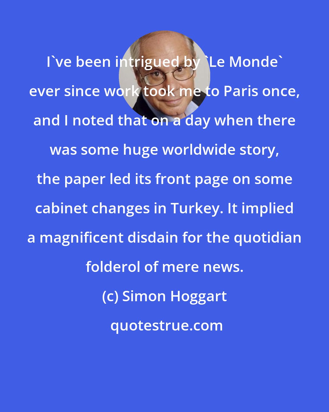 Simon Hoggart: I've been intrigued by 'Le Monde' ever since work took me to Paris once, and I noted that on a day when there was some huge worldwide story, the paper led its front page on some cabinet changes in Turkey. It implied a magnificent disdain for the quotidian folderol of mere news.