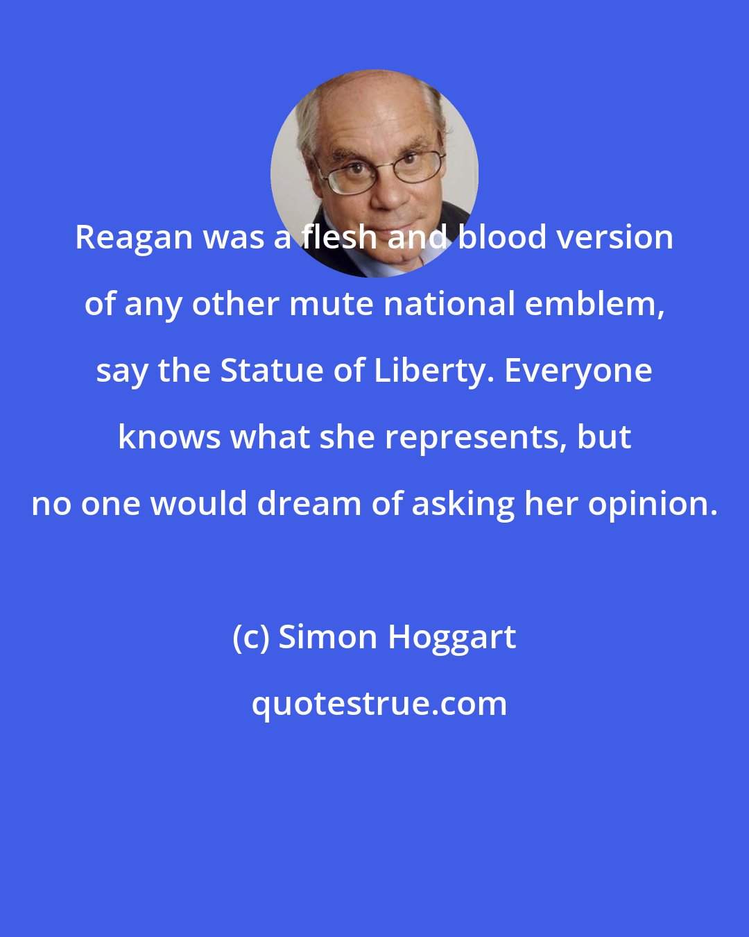 Simon Hoggart: Reagan was a flesh and blood version of any other mute national emblem, say the Statue of Liberty. Everyone knows what she represents, but no one would dream of asking her opinion.