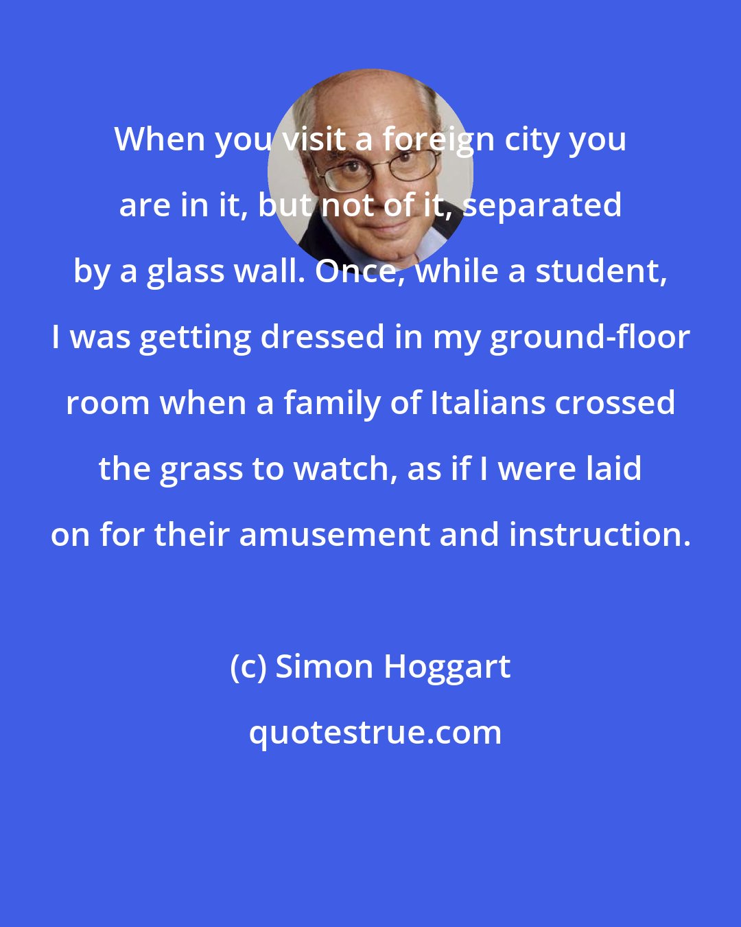 Simon Hoggart: When you visit a foreign city you are in it, but not of it, separated by a glass wall. Once, while a student, I was getting dressed in my ground-floor room when a family of Italians crossed the grass to watch, as if I were laid on for their amusement and instruction.