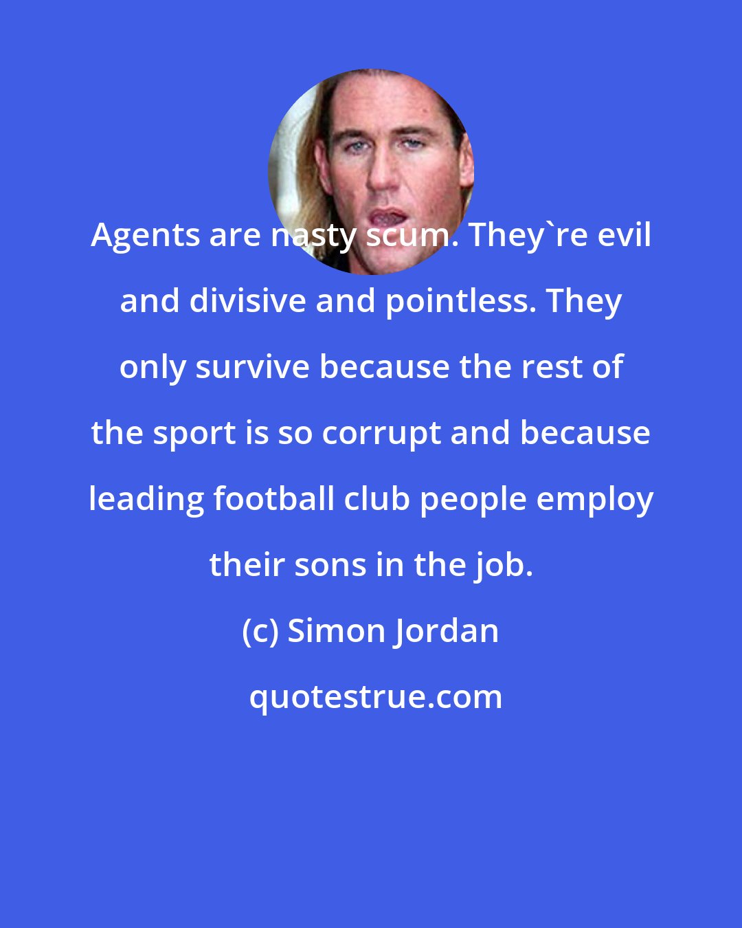 Simon Jordan: Agents are nasty scum. They're evil and divisive and pointless. They only survive because the rest of the sport is so corrupt and because leading football club people employ their sons in the job.