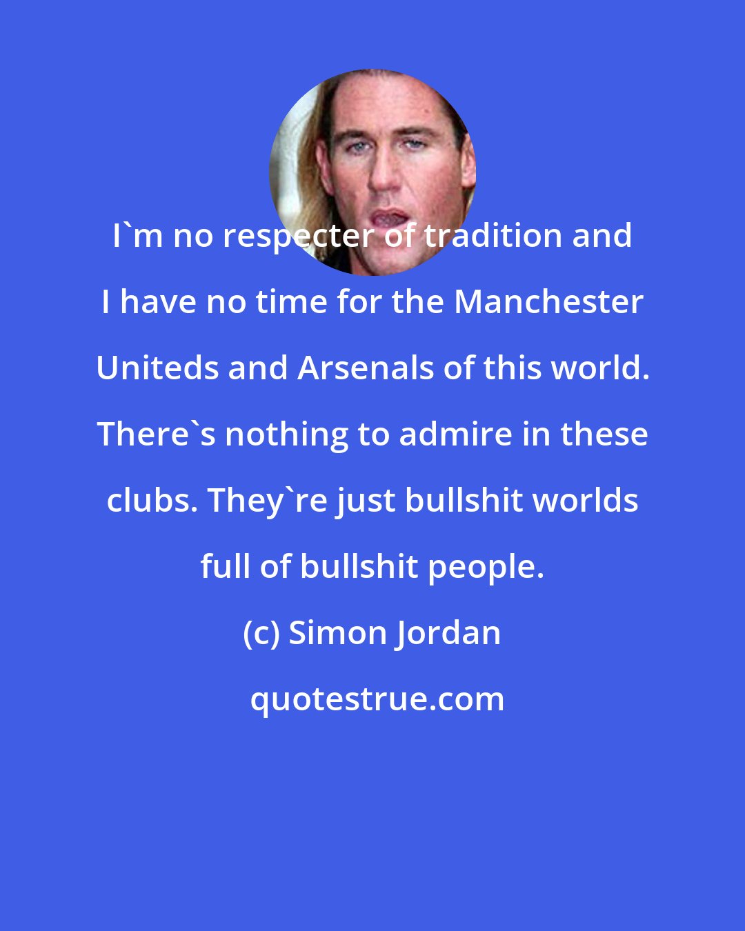 Simon Jordan: I'm no respecter of tradition and I have no time for the Manchester Uniteds and Arsenals of this world. There's nothing to admire in these clubs. They're just bullshit worlds full of bullshit people.