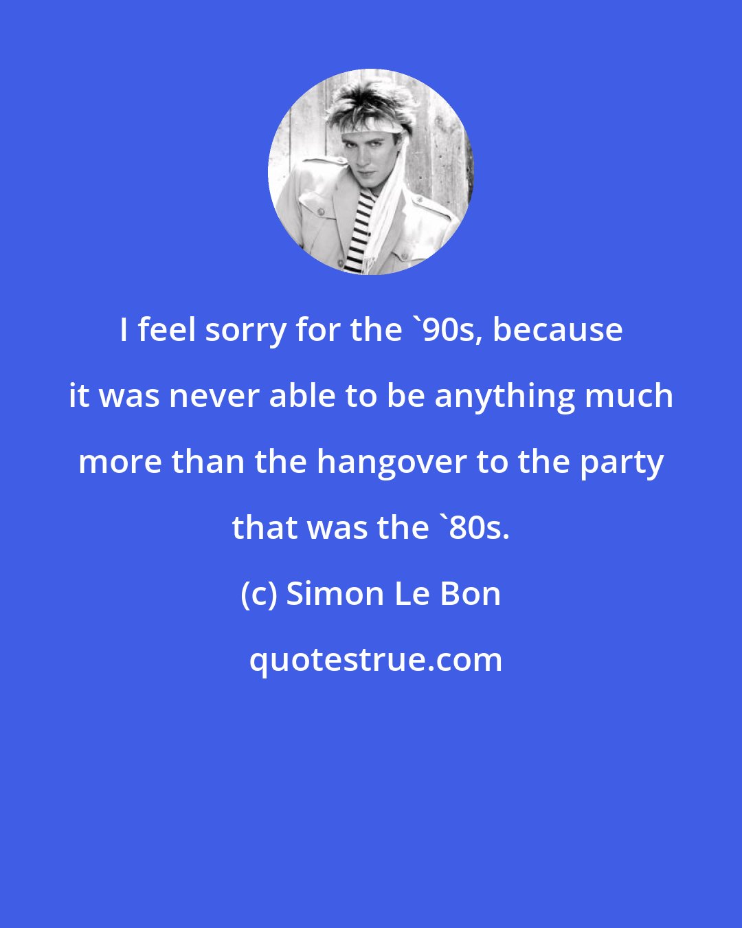 Simon Le Bon: I feel sorry for the '90s, because it was never able to be anything much more than the hangover to the party that was the '80s.