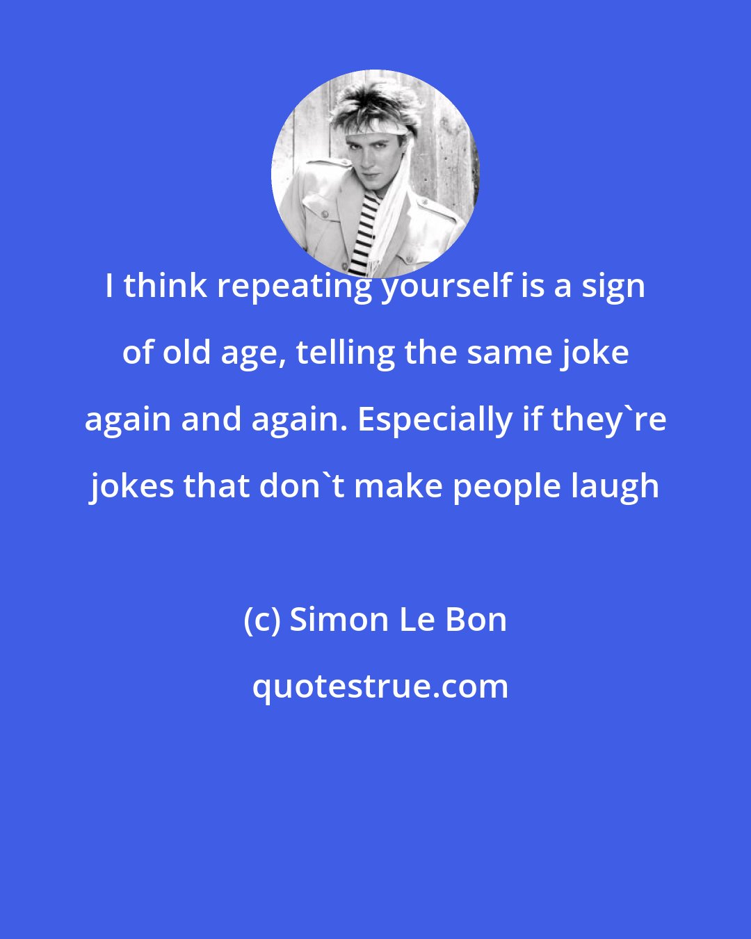 Simon Le Bon: I think repeating yourself is a sign of old age, telling the same joke again and again. Especially if they're jokes that don't make people laugh