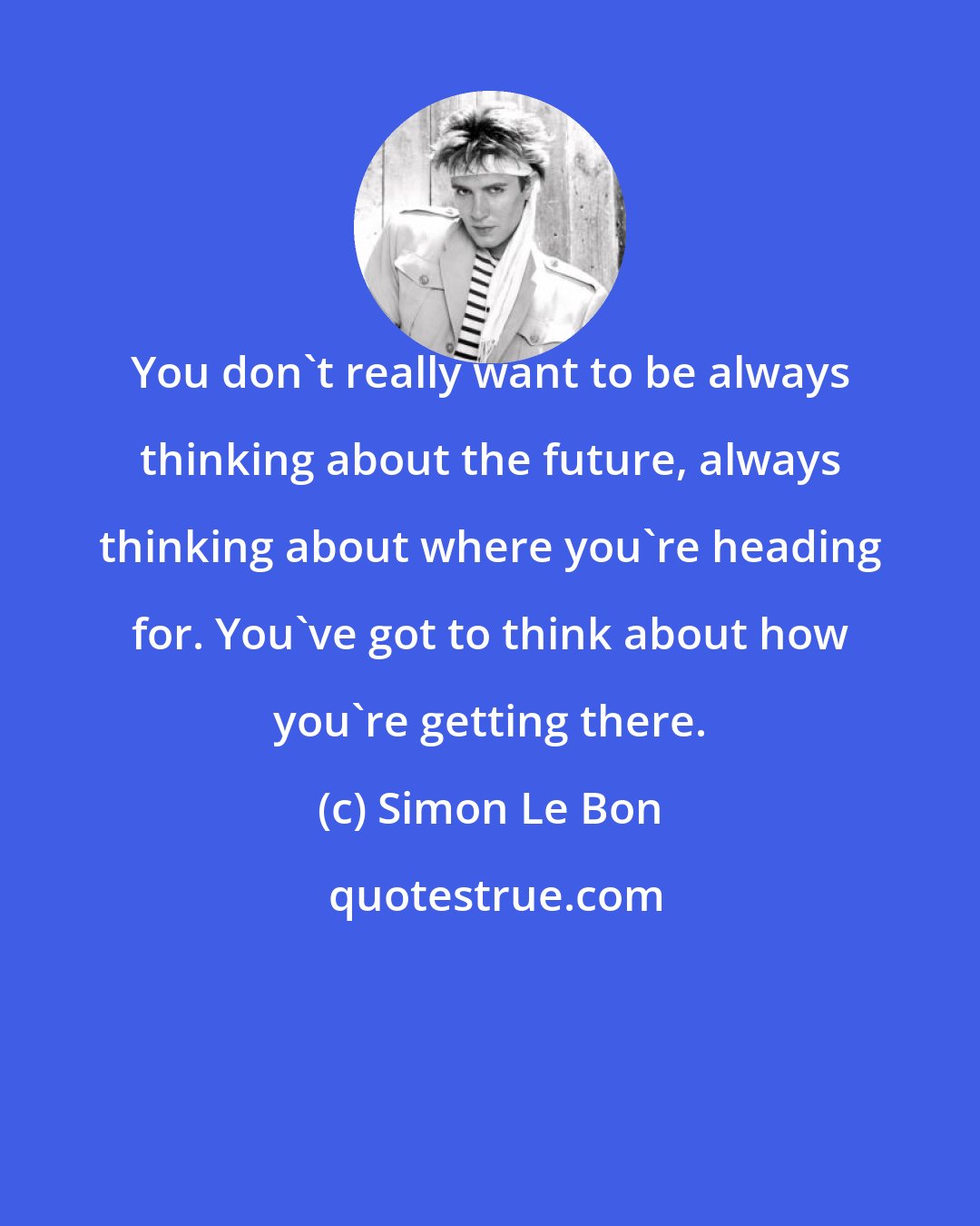 Simon Le Bon: You don't really want to be always thinking about the future, always thinking about where you're heading for. You've got to think about how you're getting there.