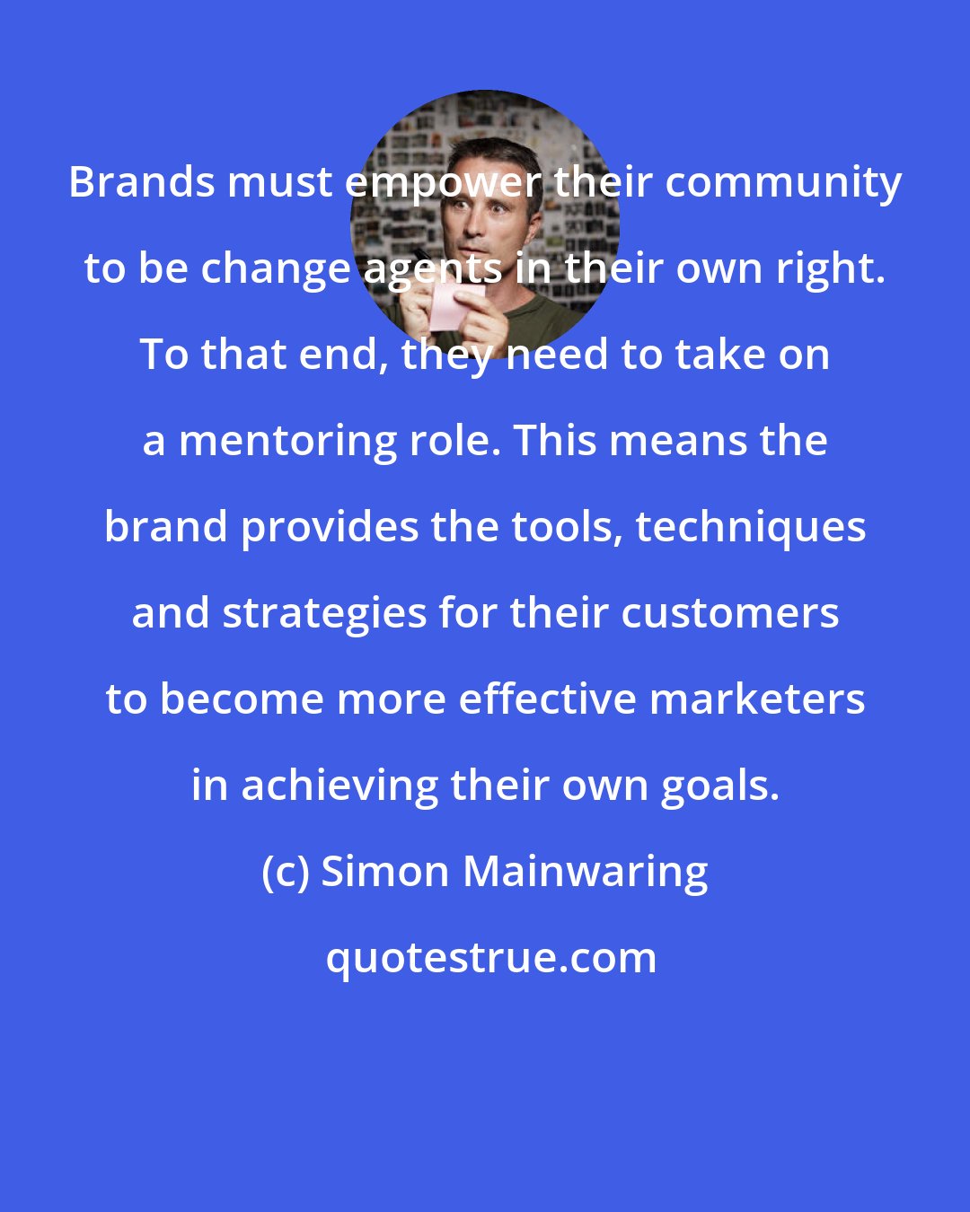 Simon Mainwaring: Brands must empower their community to be change agents in their own right. To that end, they need to take on a mentoring role. This means the brand provides the tools, techniques and strategies for their customers to become more effective marketers in achieving their own goals.