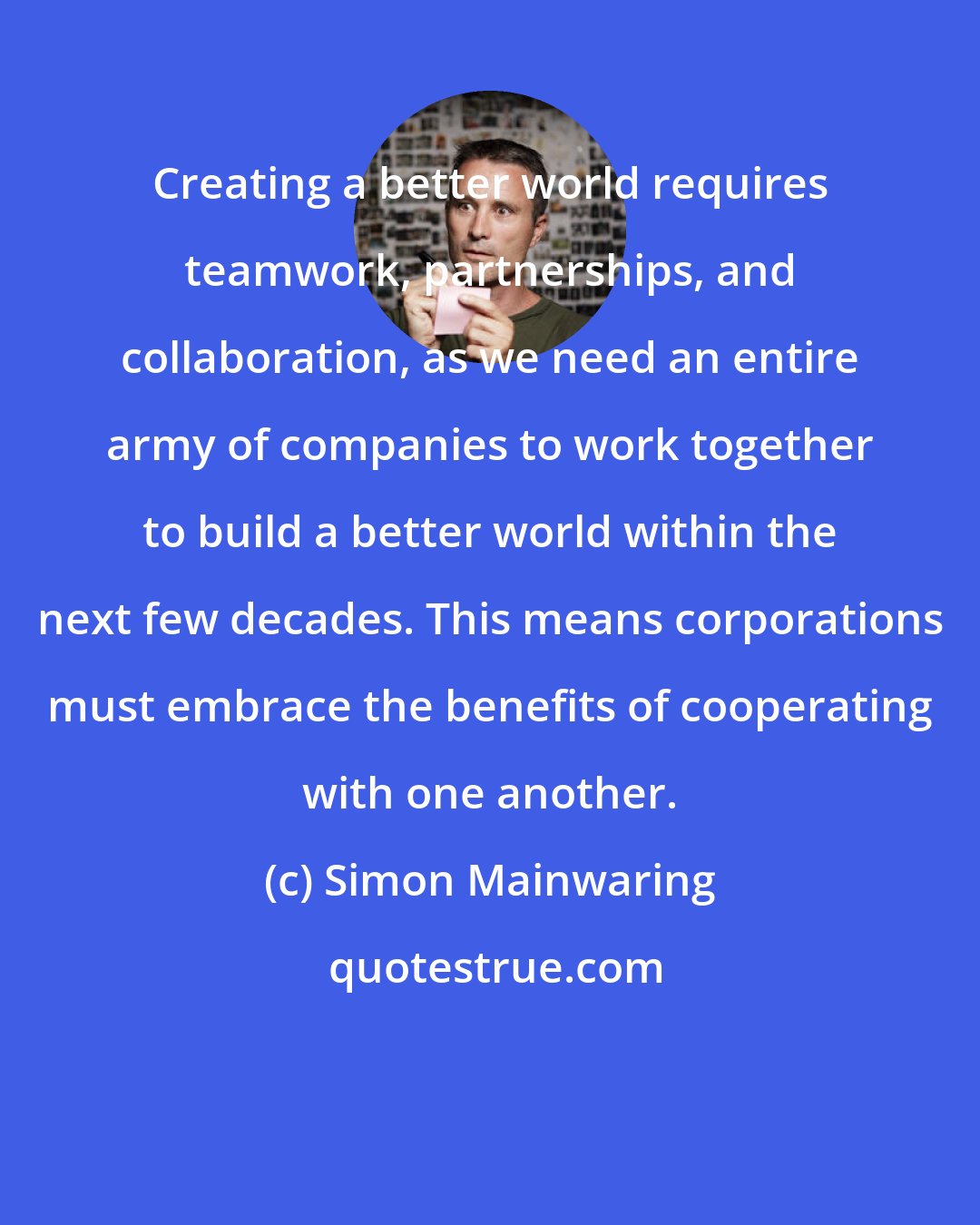 Simon Mainwaring: Creating a better world requires teamwork, partnerships, and collaboration, as we need an entire army of companies to work together to build a better world within the next few decades. This means corporations must embrace the benefits of cooperating with one another.