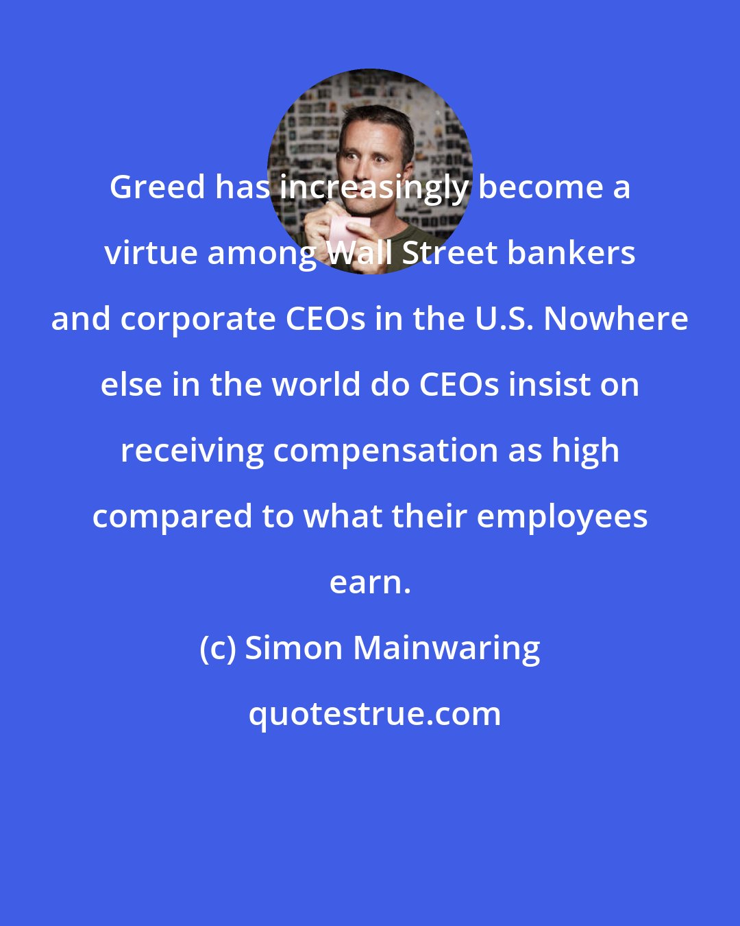 Simon Mainwaring: Greed has increasingly become a virtue among Wall Street bankers and corporate CEOs in the U.S. Nowhere else in the world do CEOs insist on receiving compensation as high compared to what their employees earn.