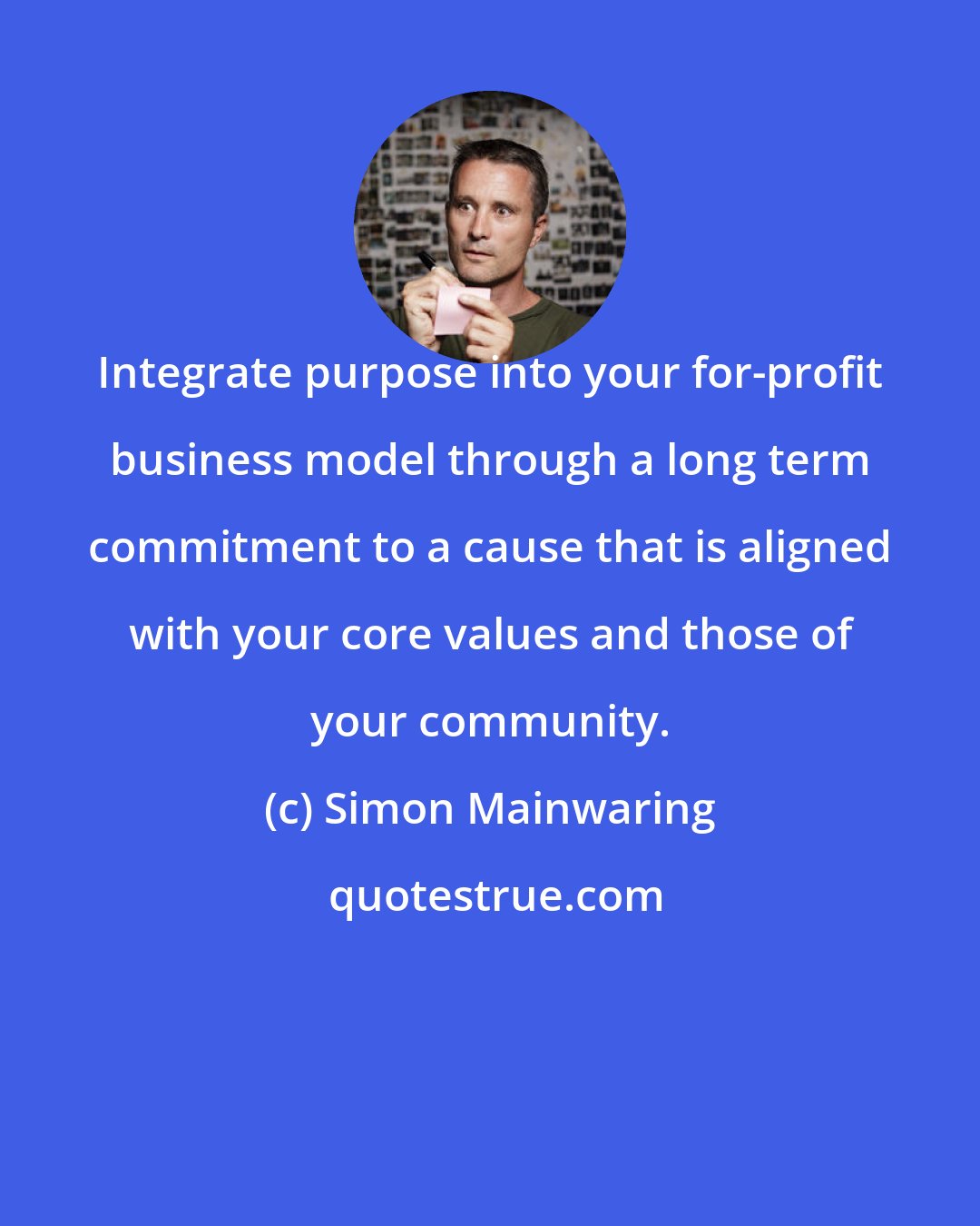 Simon Mainwaring: Integrate purpose into your for-profit business model through a long term commitment to a cause that is aligned with your core values and those of your community.