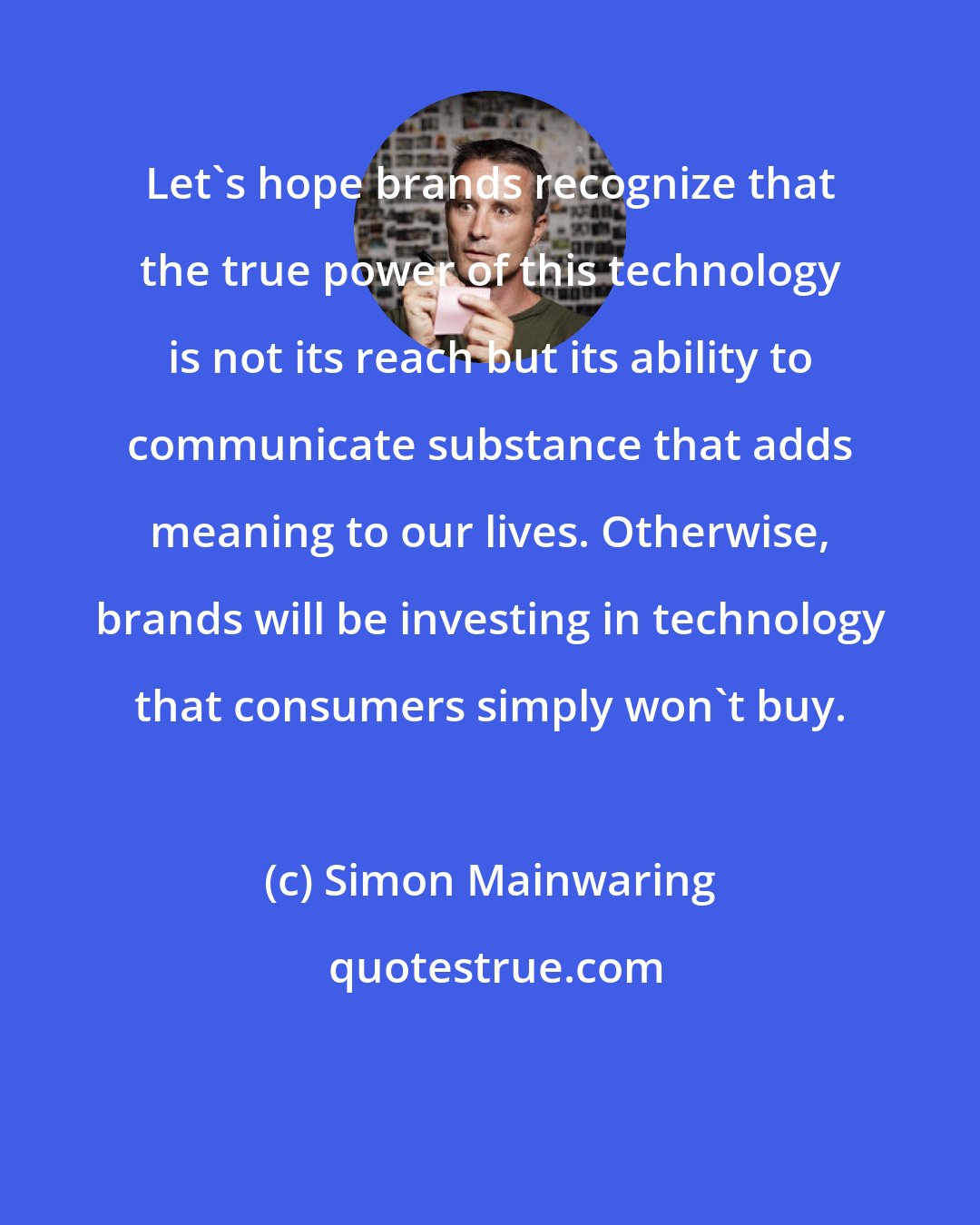 Simon Mainwaring: Let's hope brands recognize that the true power of this technology is not its reach but its ability to communicate substance that adds meaning to our lives. Otherwise, brands will be investing in technology that consumers simply won't buy.