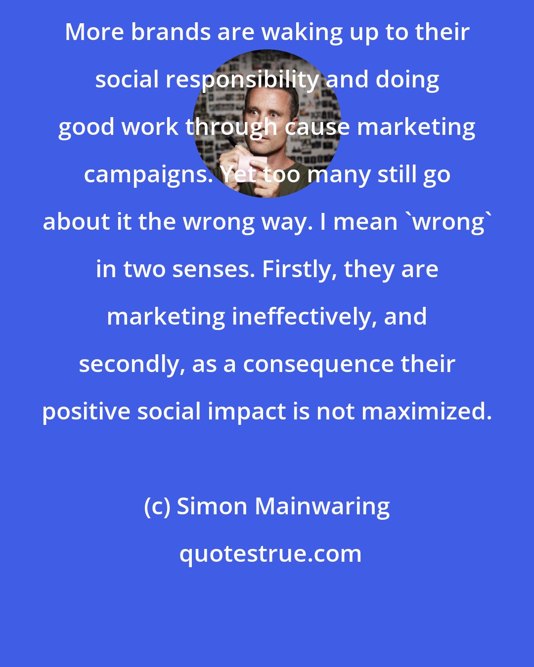 Simon Mainwaring: More brands are waking up to their social responsibility and doing good work through cause marketing campaigns. Yet too many still go about it the wrong way. I mean 'wrong' in two senses. Firstly, they are marketing ineffectively, and secondly, as a consequence their positive social impact is not maximized.