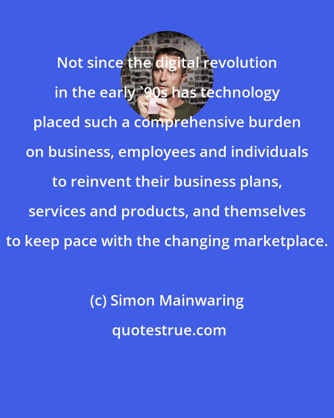 Simon Mainwaring: Not since the digital revolution in the early '90s has technology placed such a comprehensive burden on business, employees and individuals to reinvent their business plans, services and products, and themselves to keep pace with the changing marketplace.