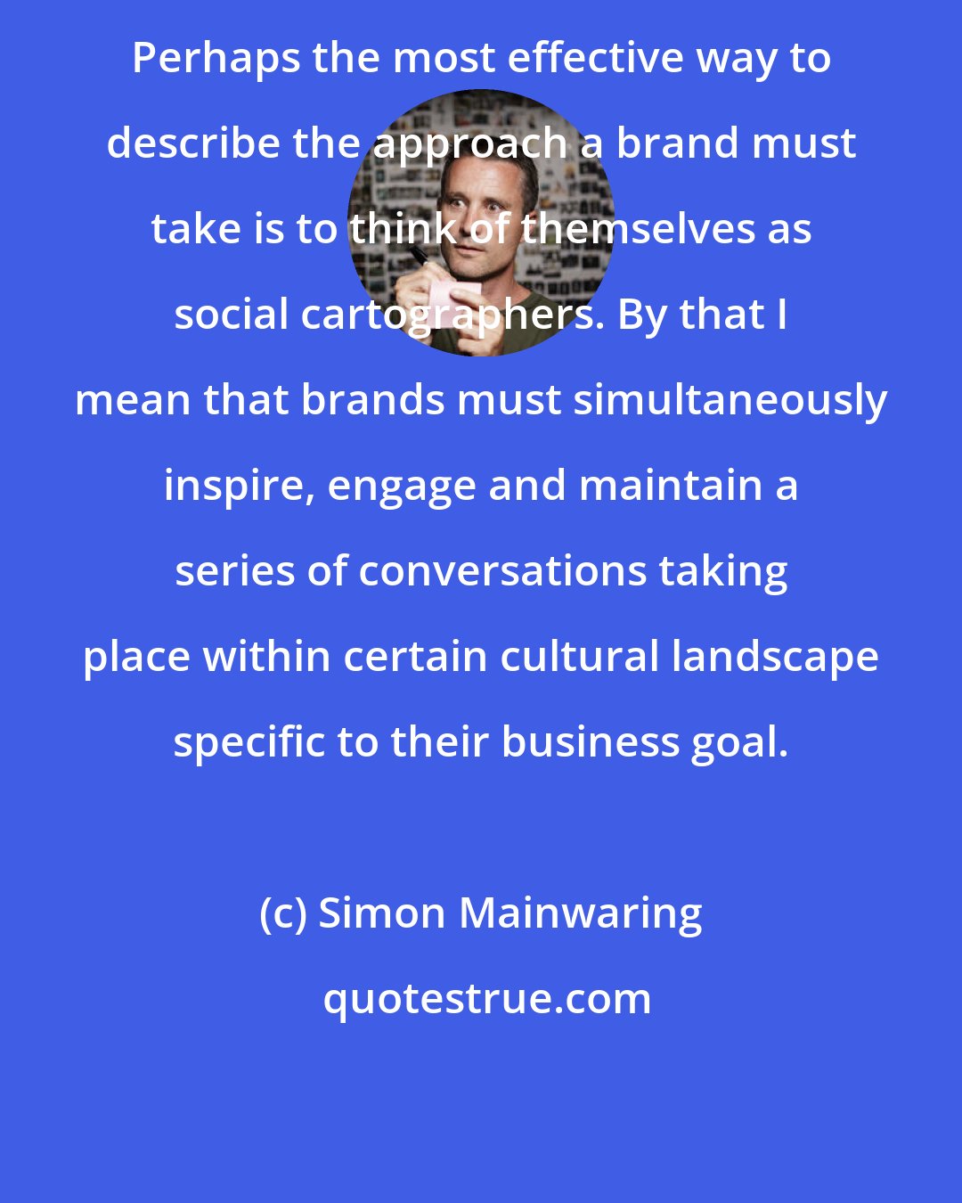 Simon Mainwaring: Perhaps the most effective way to describe the approach a brand must take is to think of themselves as social cartographers. By that I mean that brands must simultaneously inspire, engage and maintain a series of conversations taking place within certain cultural landscape specific to their business goal.