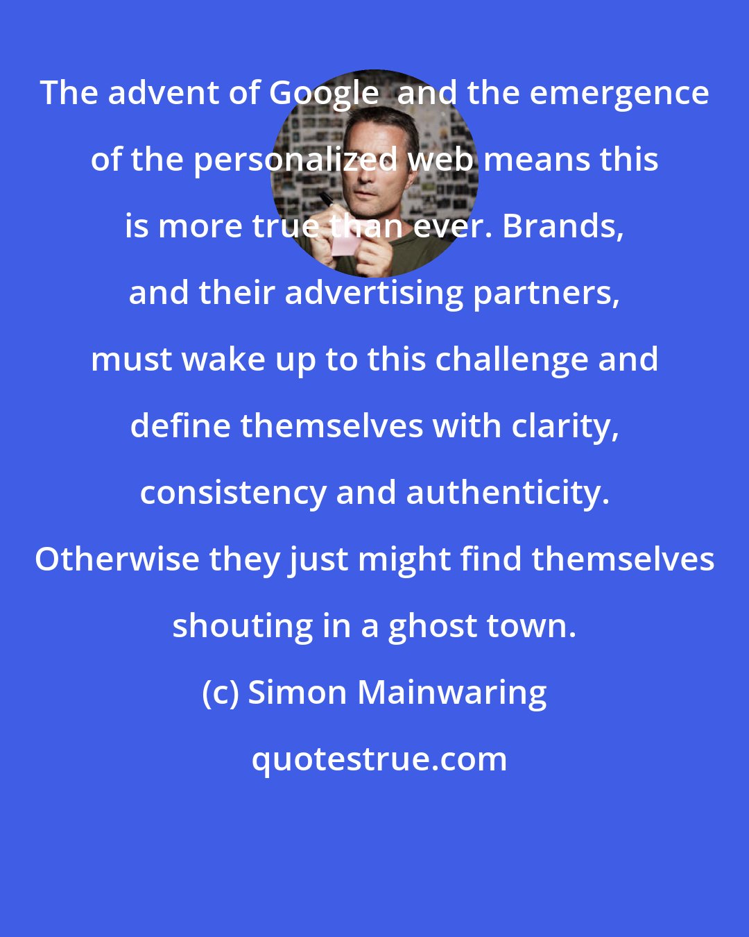 Simon Mainwaring: The advent of Google+ and the emergence of the personalized web means this is more true than ever. Brands, and their advertising partners, must wake up to this challenge and define themselves with clarity, consistency and authenticity. Otherwise they just might find themselves shouting in a ghost town.