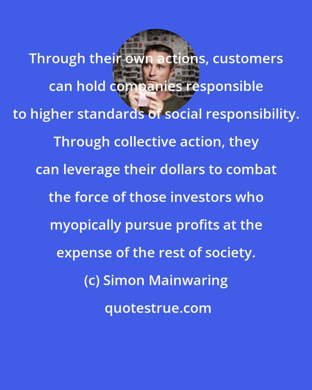 Simon Mainwaring: Through their own actions, customers can hold companies responsible to higher standards of social responsibility. Through collective action, they can leverage their dollars to combat the force of those investors who myopically pursue profits at the expense of the rest of society.