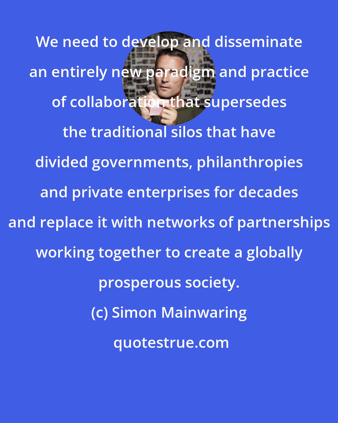 Simon Mainwaring: We need to develop and disseminate an entirely new paradigm and practice of collaboration that supersedes the traditional silos that have divided governments, philanthropies and private enterprises for decades and replace it with networks of partnerships working together to create a globally prosperous society.