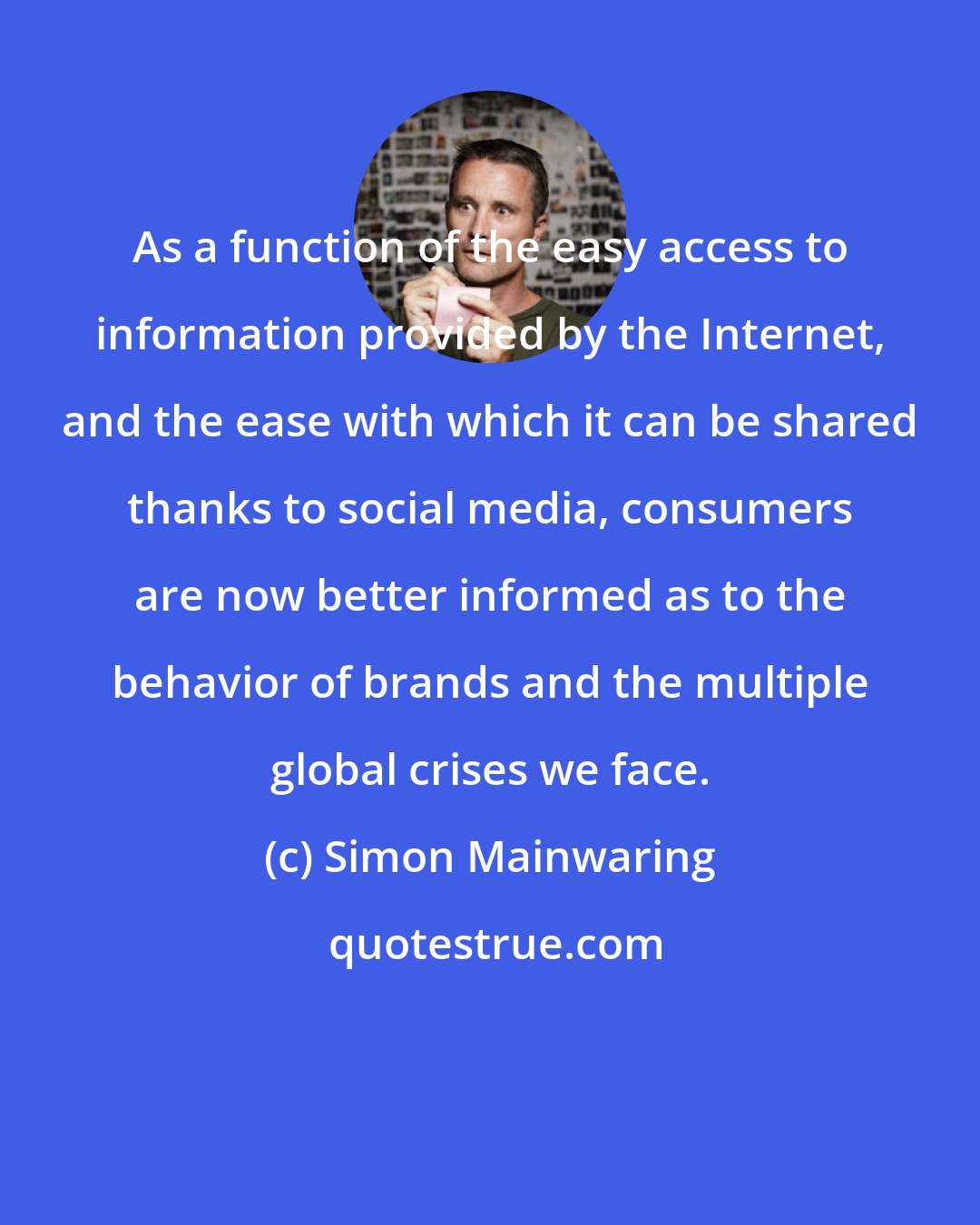 Simon Mainwaring: As a function of the easy access to information provided by the Internet, and the ease with which it can be shared thanks to social media, consumers are now better informed as to the behavior of brands and the multiple global crises we face.