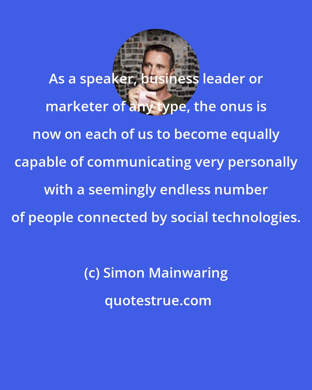 Simon Mainwaring: As a speaker, business leader or marketer of any type, the onus is now on each of us to become equally capable of communicating very personally with a seemingly endless number of people connected by social technologies.