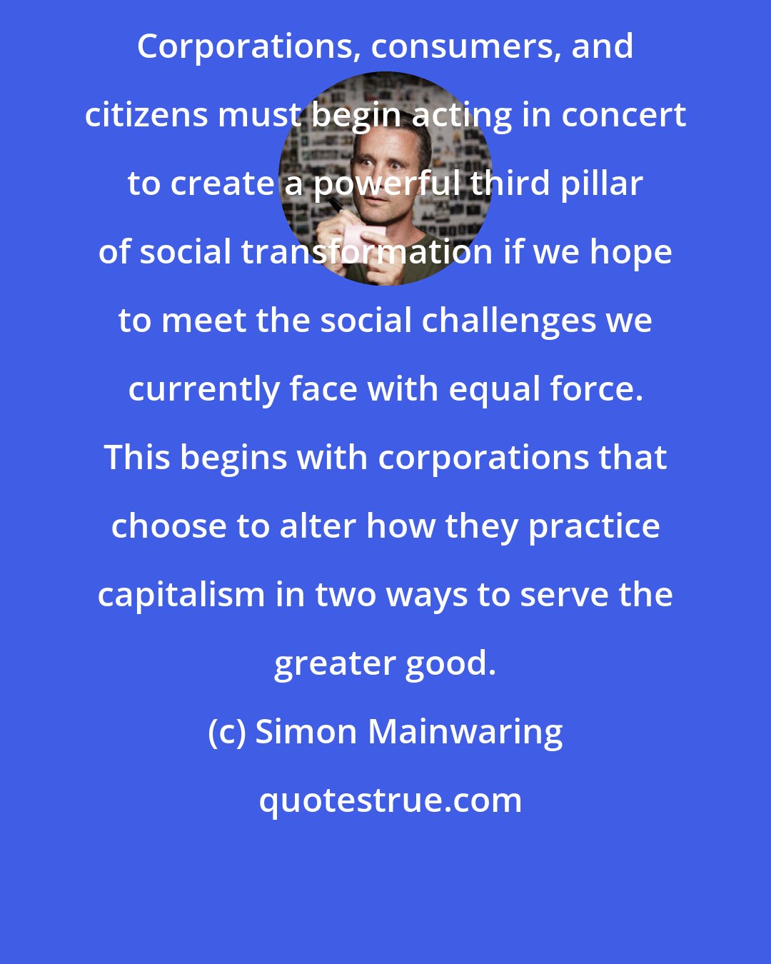 Simon Mainwaring: Corporations, consumers, and citizens must begin acting in concert to create a powerful third pillar of social transformation if we hope to meet the social challenges we currently face with equal force. This begins with corporations that choose to alter how they practice capitalism in two ways to serve the greater good.