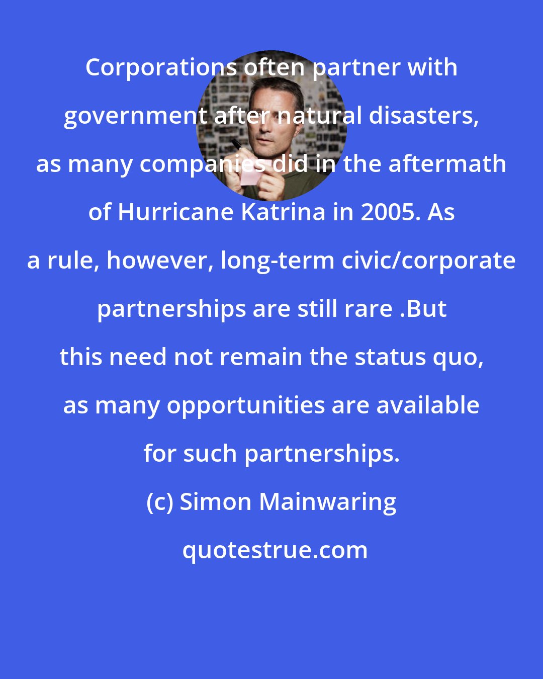 Simon Mainwaring: Corporations often partner with government after natural disasters, as many companies did in the aftermath of Hurricane Katrina in 2005. As a rule, however, long-term civic/corporate partnerships are still rare .But this need not remain the status quo, as many opportunities are available for such partnerships.