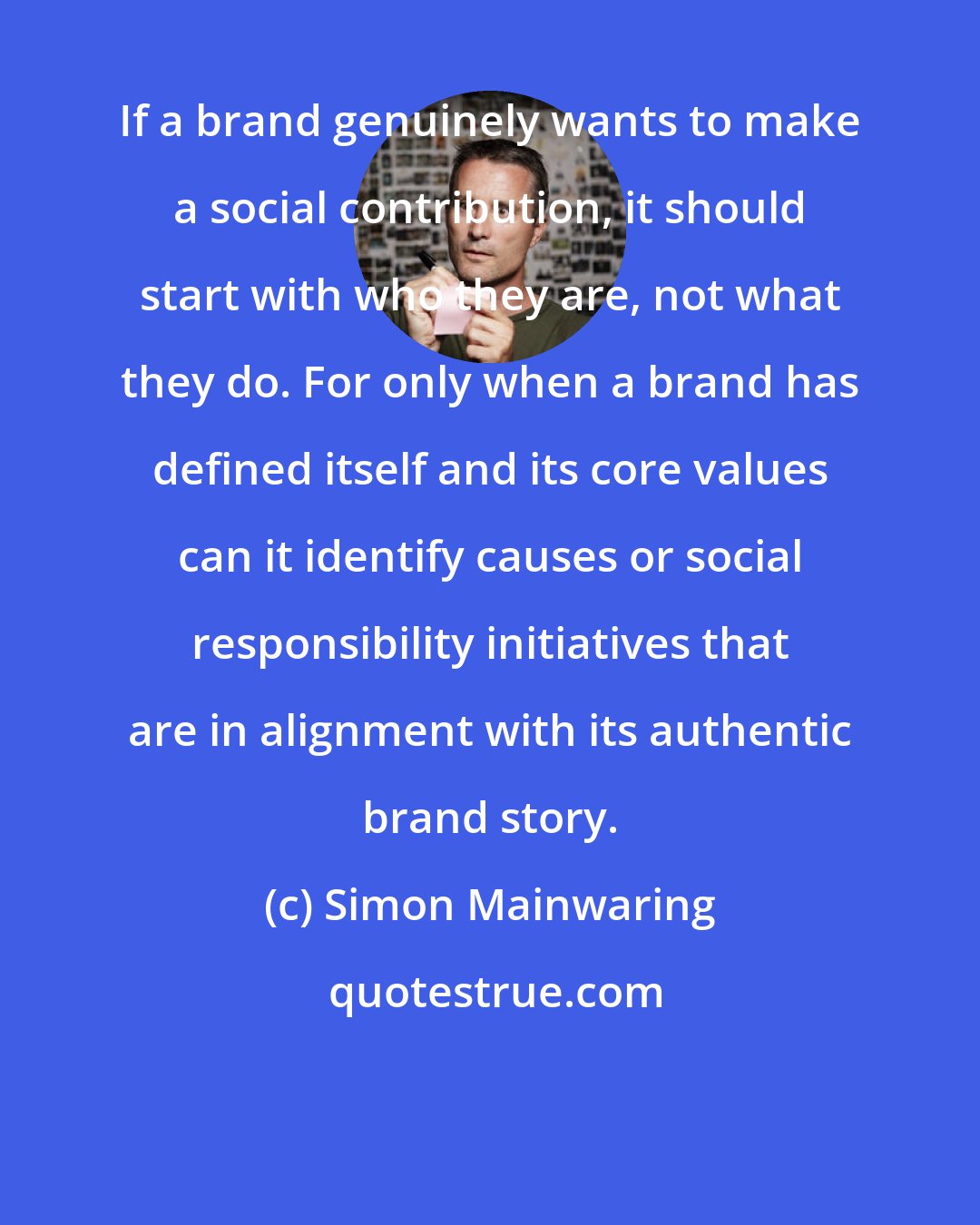 Simon Mainwaring: If a brand genuinely wants to make a social contribution, it should start with who they are, not what they do. For only when a brand has defined itself and its core values can it identify causes or social responsibility initiatives that are in alignment with its authentic brand story.