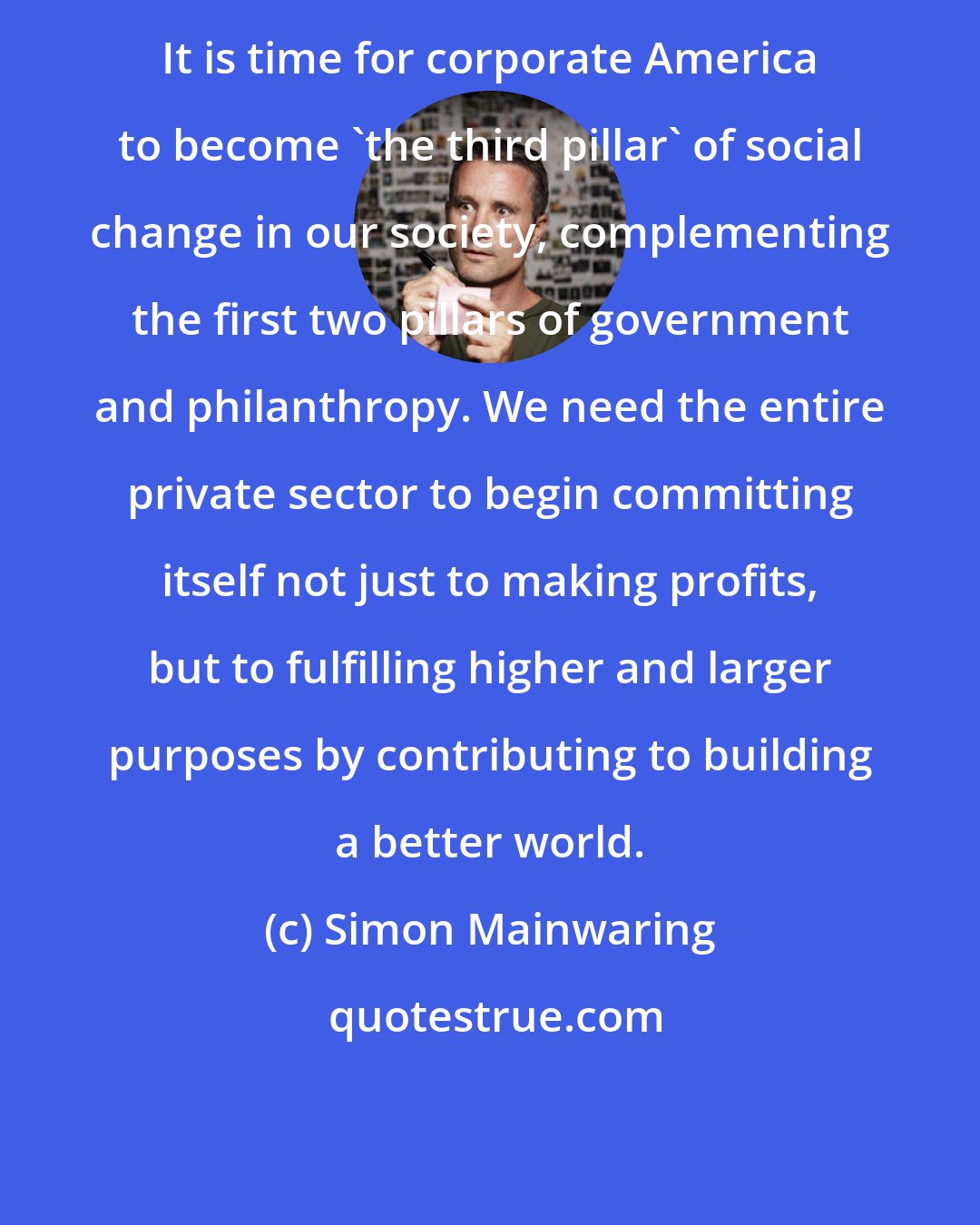 Simon Mainwaring: It is time for corporate America to become 'the third pillar' of social change in our society, complementing the first two pillars of government and philanthropy. We need the entire private sector to begin committing itself not just to making profits, but to fulfilling higher and larger purposes by contributing to building a better world.