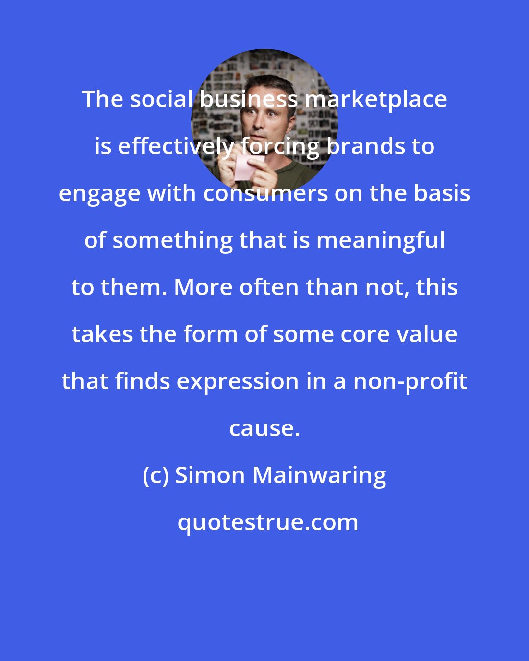 Simon Mainwaring: The social business marketplace is effectively forcing brands to engage with consumers on the basis of something that is meaningful to them. More often than not, this takes the form of some core value that finds expression in a non-profit cause.