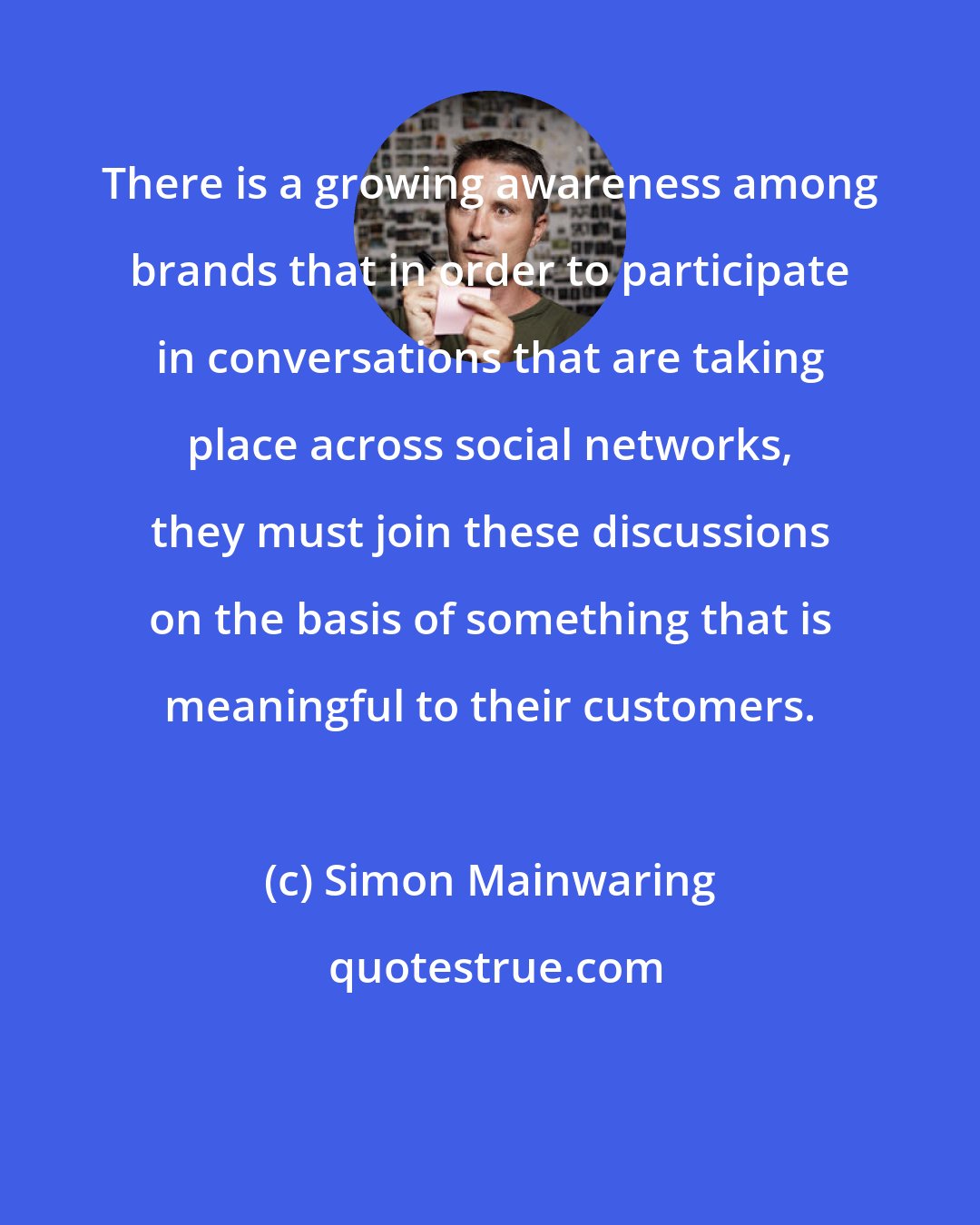 Simon Mainwaring: There is a growing awareness among brands that in order to participate in conversations that are taking place across social networks, they must join these discussions on the basis of something that is meaningful to their customers.