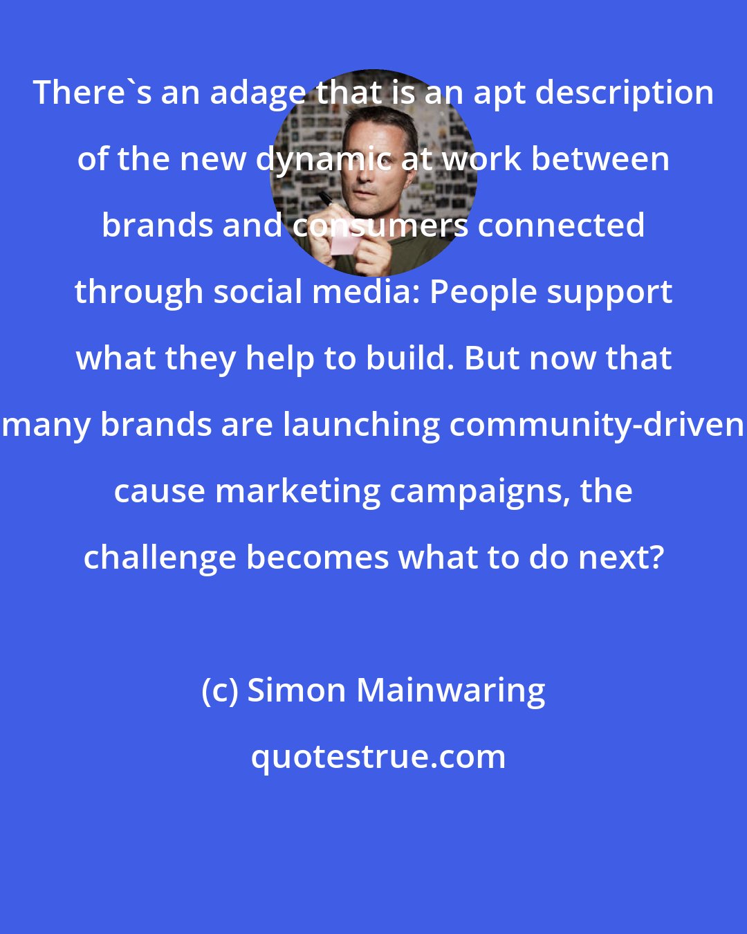 Simon Mainwaring: There's an adage that is an apt description of the new dynamic at work between brands and consumers connected through social media: People support what they help to build. But now that many brands are launching community-driven cause marketing campaigns, the challenge becomes what to do next?