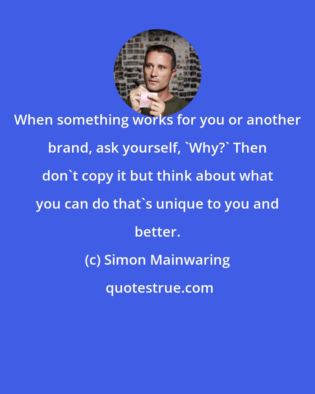 Simon Mainwaring: When something works for you or another brand, ask yourself, 'Why?' Then don't copy it but think about what you can do that's unique to you and better.