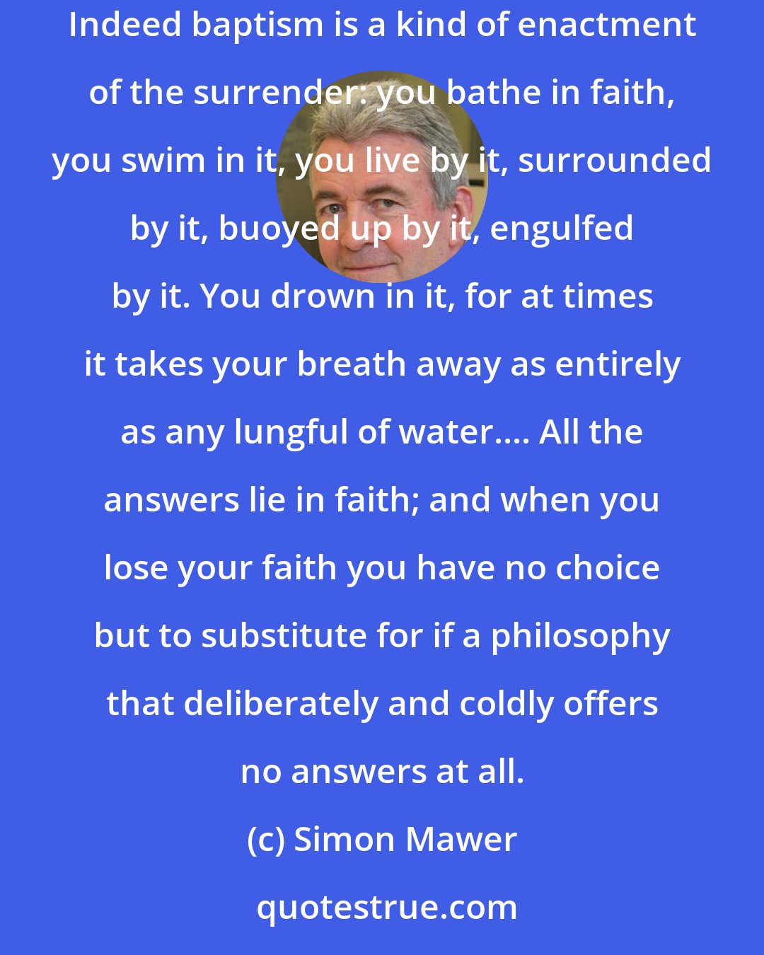 Simon Mawer: All the answers you may wish for lie within faith, but it demands a complete and incontinent surrender, an immersion as total as any baptism. Indeed baptism is a kind of enactment of the surrender: you bathe in faith, you swim in it, you live by it, surrounded by it, buoyed up by it, engulfed by it. You drown in it, for at times it takes your breath away as entirely as any lungful of water.... All the answers lie in faith; and when you lose your faith you have no choice but to substitute for if a philosophy that deliberately and coldly offers no answers at all.