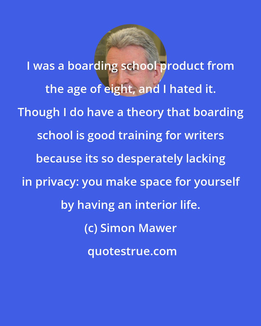 Simon Mawer: I was a boarding school product from the age of eight, and I hated it. Though I do have a theory that boarding school is good training for writers because its so desperately lacking in privacy: you make space for yourself by having an interior life.
