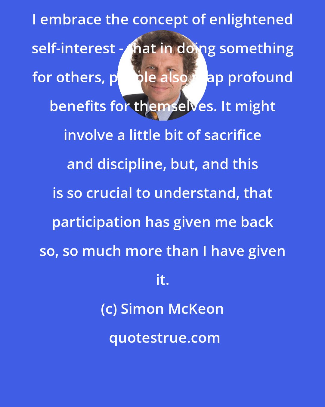 Simon McKeon: I embrace the concept of enlightened self-interest - that in doing something for others, people also reap profound benefits for themselves. It might involve a little bit of sacrifice and discipline, but, and this is so crucial to understand, that participation has given me back so, so much more than I have given it.