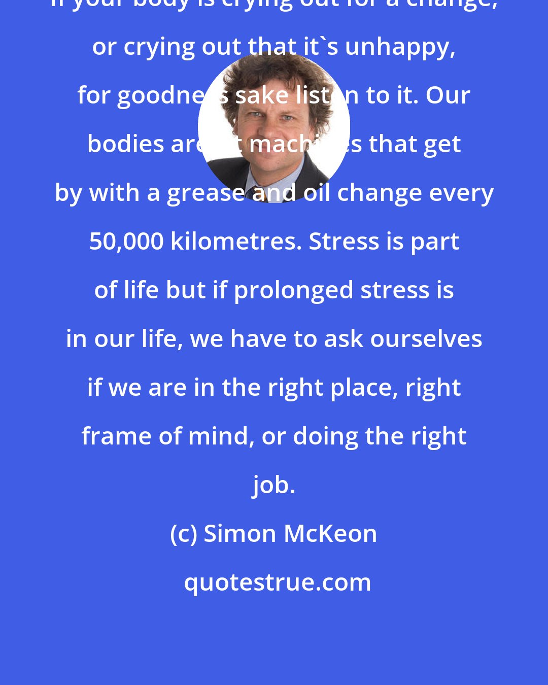 Simon McKeon: If your body is crying out for a change, or crying out that it's unhappy, for goodness sake listen to it. Our bodies aren't machines that get by with a grease and oil change every 50,000 kilometres. Stress is part of life but if prolonged stress is in our life, we have to ask ourselves if we are in the right place, right frame of mind, or doing the right job.