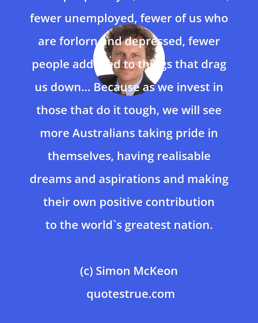 Simon McKeon: Investing intelligently in those of us who are marginalised means fewer people in jail, fewer homeless, fewer unemployed, fewer of us who are forlorn and depressed, fewer people addicted to things that drag us down... Because as we invest in those that do it tough, we will see more Australians taking pride in themselves, having realisable dreams and aspirations and making their own positive contribution to the world's greatest nation.