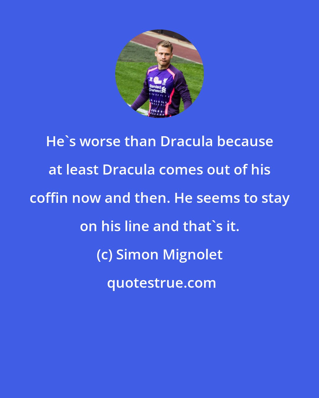 Simon Mignolet: He's worse than Dracula because at least Dracula comes out of his coffin now and then. He seems to stay on his line and that's it.