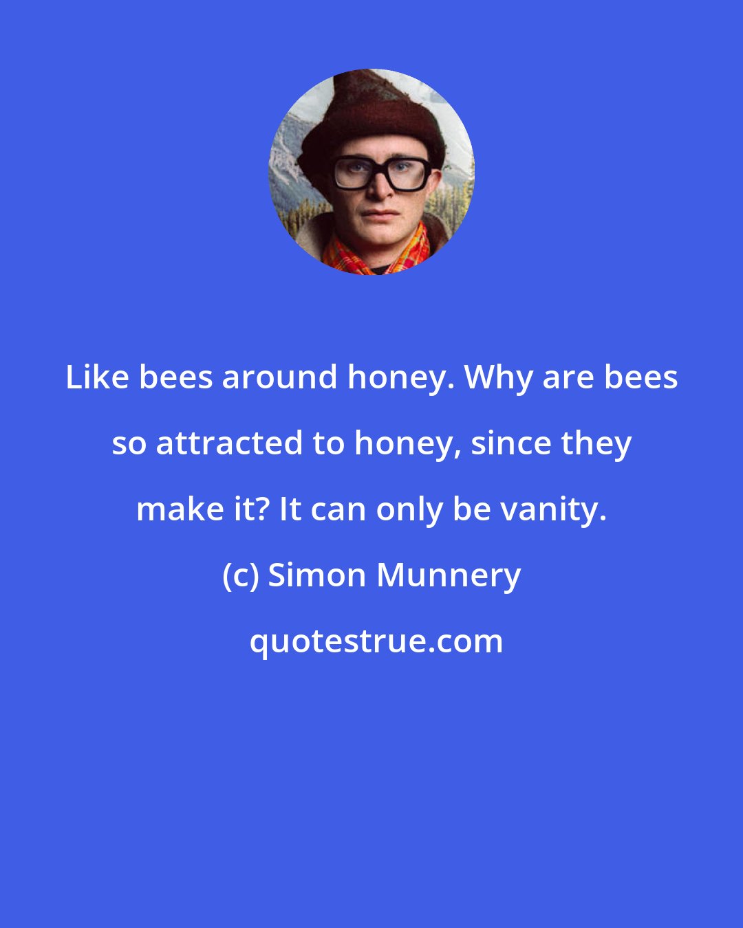Simon Munnery: Like bees around honey. Why are bees so attracted to honey, since they make it? It can only be vanity.
