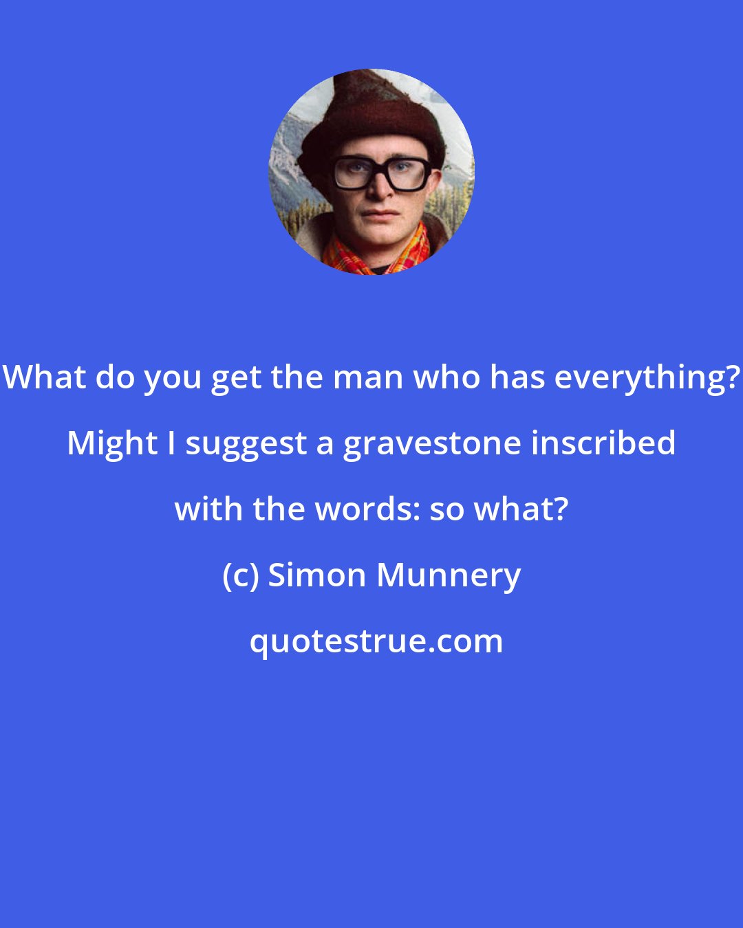 Simon Munnery: What do you get the man who has everything? Might I suggest a gravestone inscribed with the words: so what?
